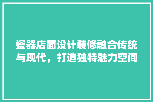 瓷器店面设计装修融合传统与现代，打造独特魅力空间