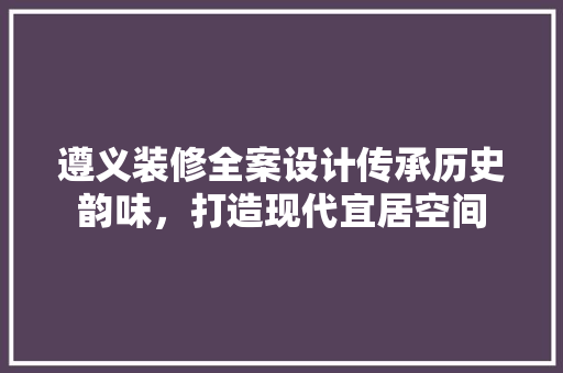 遵义装修全案设计传承历史韵味，打造现代宜居空间