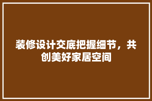 装修设计交底把握细节，共创美好家居空间