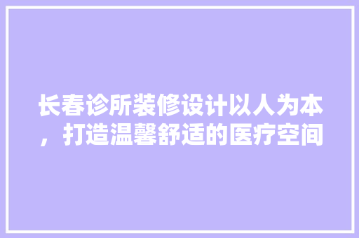 长春诊所装修设计以人为本，打造温馨舒适的医疗空间