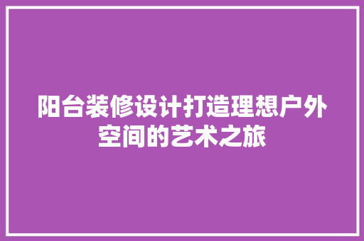 阳台装修设计打造理想户外空间的艺术之旅