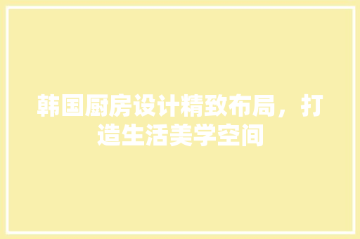 韩国厨房设计精致布局，打造生活美学空间