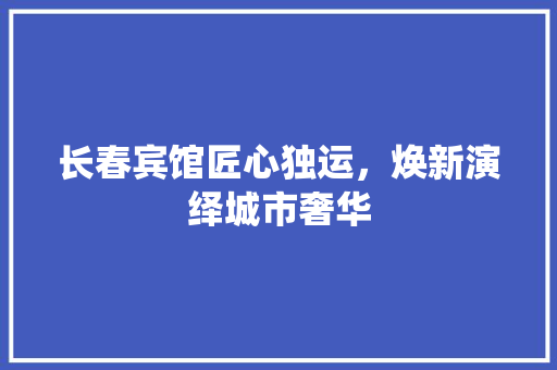 长春宾馆匠心独运，焕新演绎城市奢华