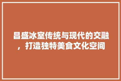 昌盛冰室传统与现代的交融，打造独特美食文化空间