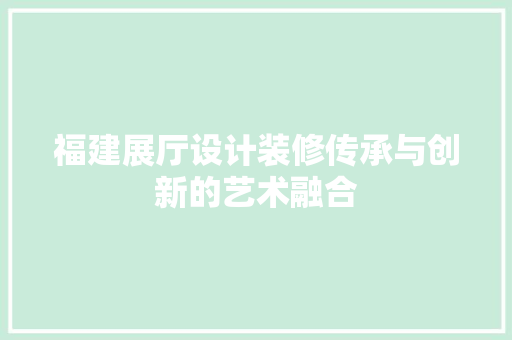 福建展厅设计装修传承与创新的艺术融合