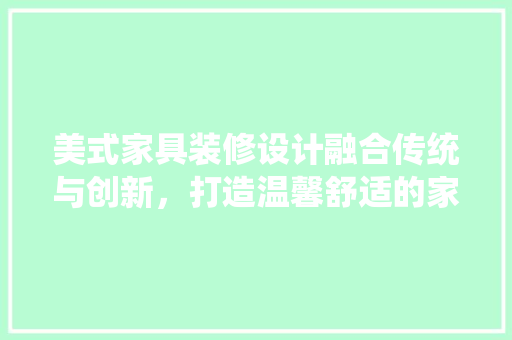 美式家具装修设计融合传统与创新，打造温馨舒适的家居空间