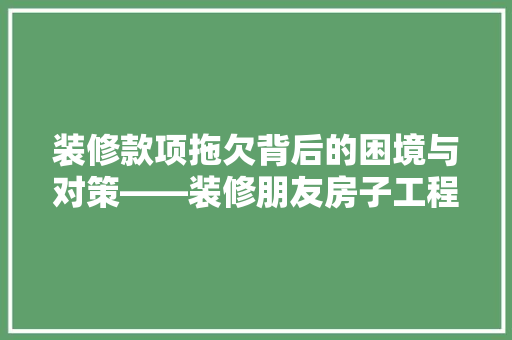 装修款项拖欠背后的困境与对策——装修朋友房子工程款难题