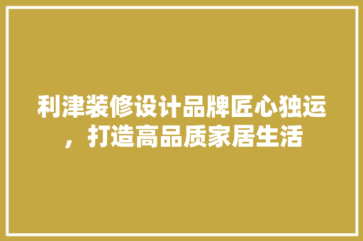 利津装修设计品牌匠心独运，打造高品质家居生活