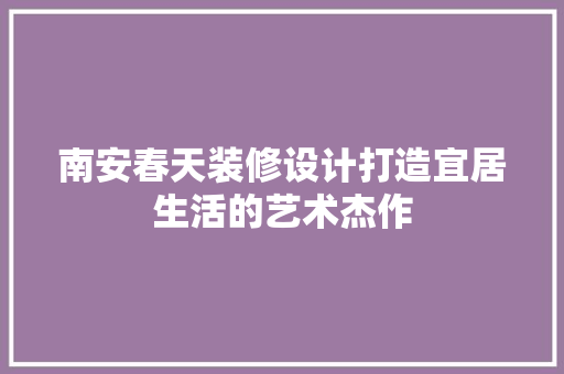 南安春天装修设计打造宜居生活的艺术杰作