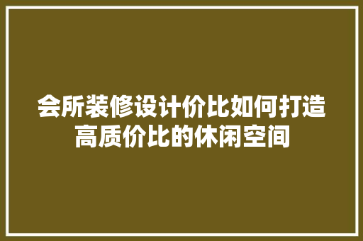 会所装修设计价比如何打造高质价比的休闲空间