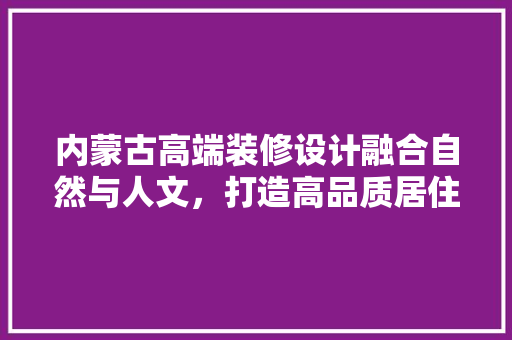 内蒙古高端装修设计融合自然与人文，打造高品质居住空间