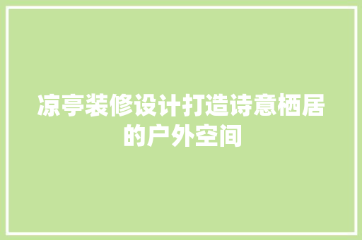 凉亭装修设计打造诗意栖居的户外空间