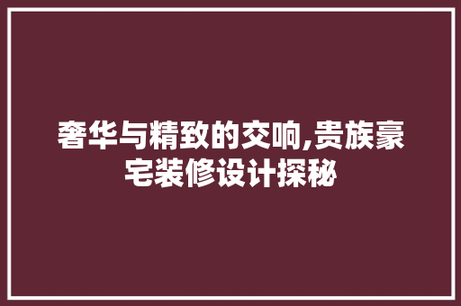奢华与精致的交响,贵族豪宅装修设计探秘