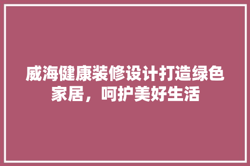 威海健康装修设计打造绿色家居，呵护美好生活