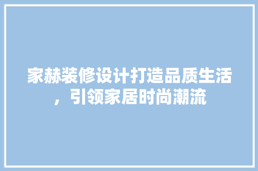 家赫装修设计打造品质生活，引领家居时尚潮流
