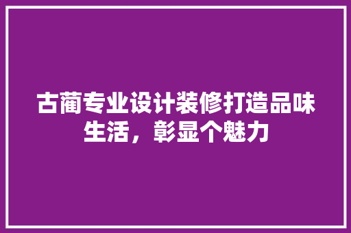 古蔺专业设计装修打造品味生活，彰显个魅力
