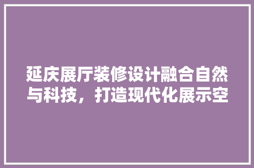 延庆展厅装修设计融合自然与科技，打造现代化展示空间