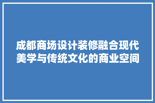 成都商场设计装修融合现代美学与传统文化的商业空间创新