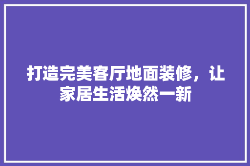 打造完美客厅地面装修，让家居生活焕然一新