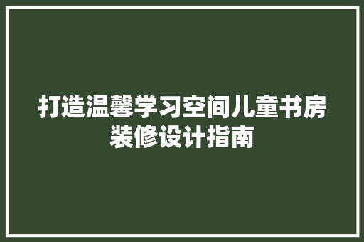 打造温馨学习空间儿童书房装修设计指南