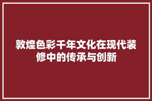 敦煌色彩千年文化在现代装修中的传承与创新