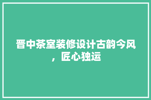 晋中茶室装修设计古韵今风，匠心独运
