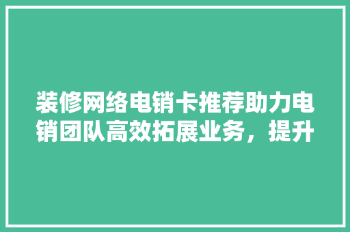 装修网络电销卡推荐助力电销团队高效拓展业务，提升业绩！