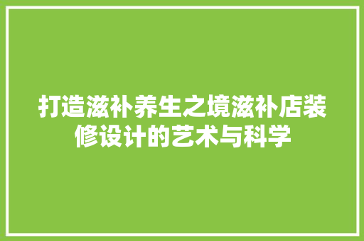 打造滋补养生之境滋补店装修设计的艺术与科学