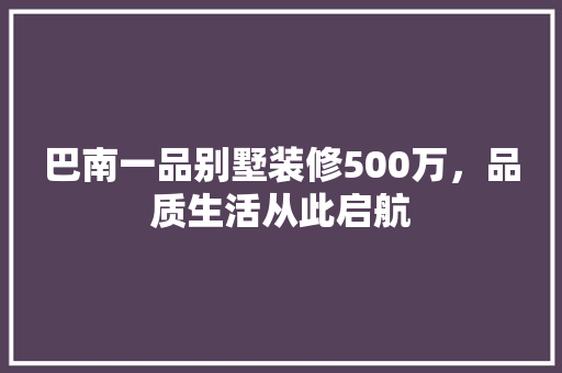 巴南一品别墅装修500万，品质生活从此启航