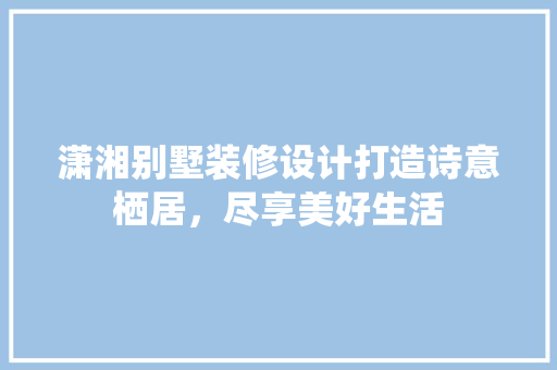 潇湘别墅装修设计打造诗意栖居，尽享美好生活