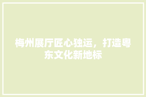 梅州展厅匠心独运，打造粤东文化新地标