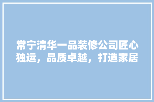 常宁清华一品装修公司匠心独运，品质卓越，打造家居装修新标杆