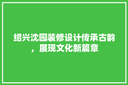 绍兴沈园装修设计传承古韵，展现文化新篇章