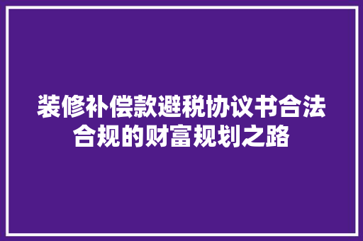 装修补偿款避税协议书合法合规的财富规划之路