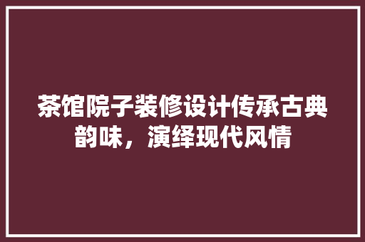 茶馆院子装修设计传承古典韵味，演绎现代风情