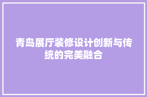 青岛展厅装修设计创新与传统的完美融合