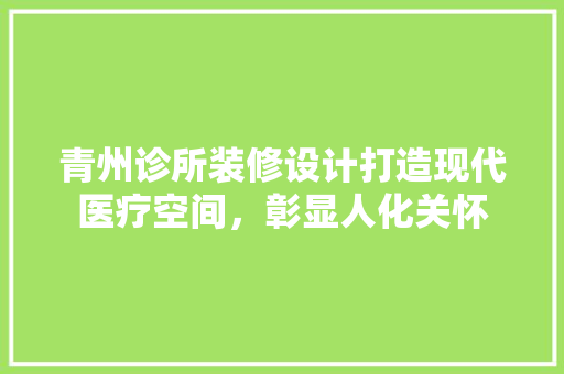 青州诊所装修设计打造现代医疗空间，彰显人化关怀