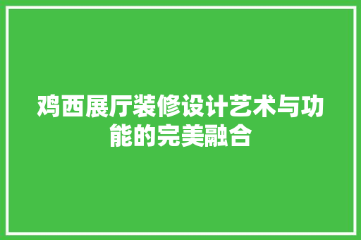 鸡西展厅装修设计艺术与功能的完美融合