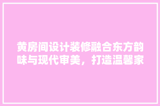 黄房间设计装修融合东方韵味与现代审美，打造温馨家居空间