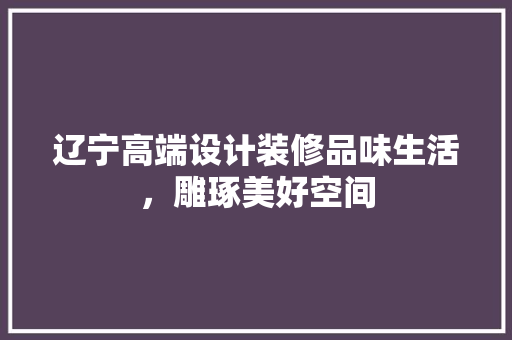 辽宁高端设计装修品味生活，雕琢美好空间