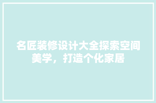 名匠装修设计大全探索空间美学，打造个化家居