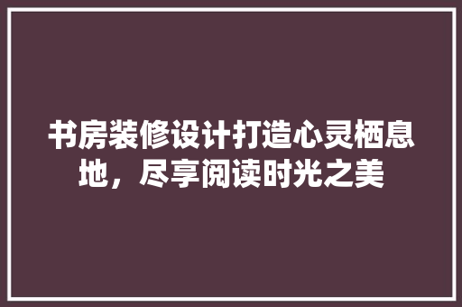 书房装修设计打造心灵栖息地，尽享阅读时光之美