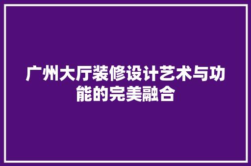广州大厅装修设计艺术与功能的完美融合