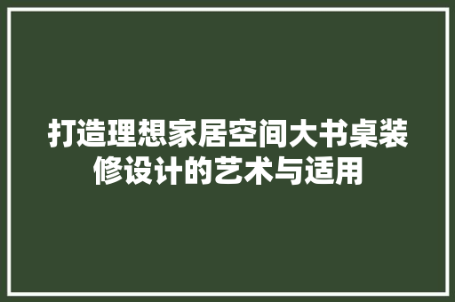 打造理想家居空间大书桌装修设计的艺术与适用
