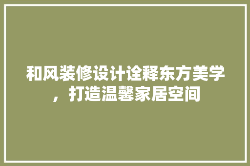 和风装修设计诠释东方美学，打造温馨家居空间