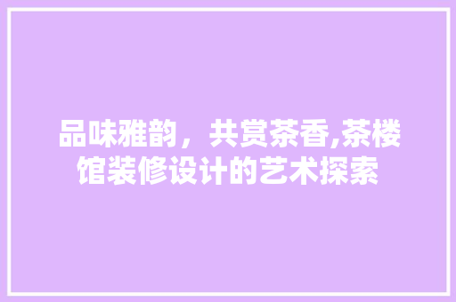 品味雅韵，共赏茶香,茶楼馆装修设计的艺术探索