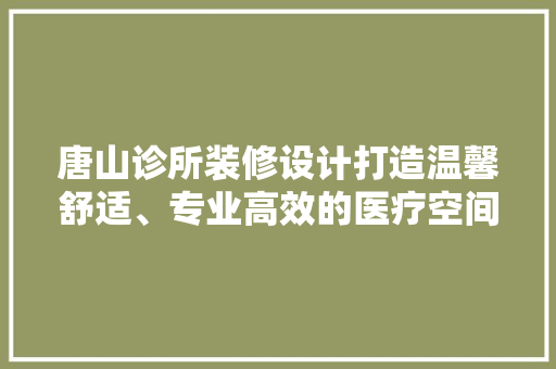 唐山诊所装修设计打造温馨舒适、专业高效的医疗空间