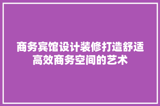 商务宾馆设计装修打造舒适高效商务空间的艺术