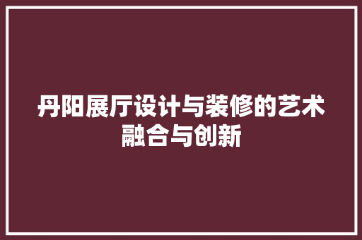丹阳展厅设计与装修的艺术融合与创新
