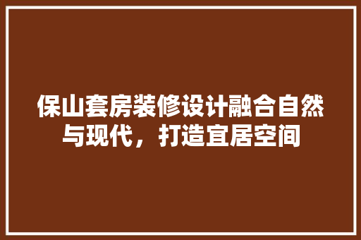 保山套房装修设计融合自然与现代，打造宜居空间
